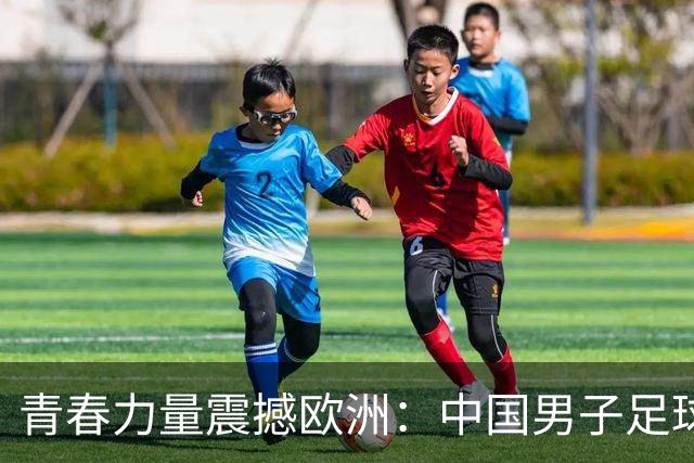 青春力量震撼欧洲：中国男子足球新生代崭露头角，海外球员展现拼搏精神